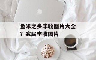 鱼米之乡丰收图片大全？农民丰收图片