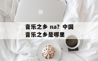音乐之乡 na？中国音乐之乡是哪里