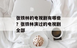 张铁林的电视剧有哪些？张铁林演过的电视剧全部