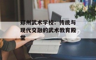 郑州武术学校：传统与现代交融的武术教育殿堂