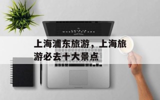 上海浦东旅游，上海旅游必去十大景点
