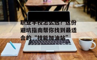 职业学校怎么选？这份避坑指南帮你找到最适合的“技能加油站”