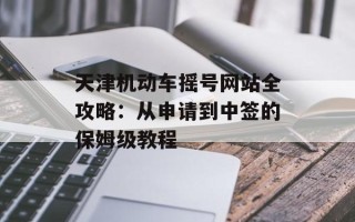 天津机动车摇号网站全攻略：从申请到中签的保姆级教程