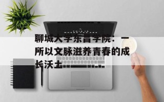 聊城大学东昌学院：一所以文脉滋养青春的成长沃土