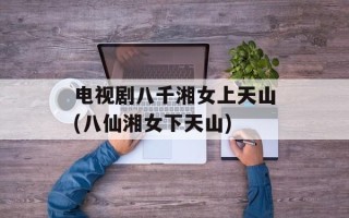 电视剧八千湘女上天山(八仙湘女下天山)