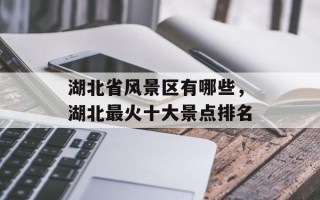 湖北省风景区有哪些，湖北最火十大景点排名