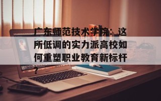 广东师范技术学院：这所低调的实力派高校如何重塑职业教育新标杆？
