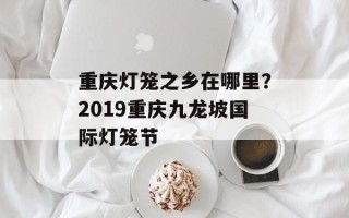 重庆灯笼之乡在哪里？2019重庆九龙坡国际灯笼节