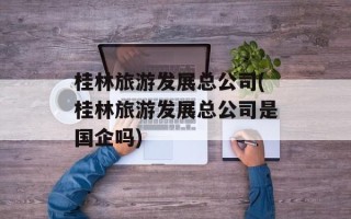 桂林旅游发展总公司(桂林旅游发展总公司是国企吗)