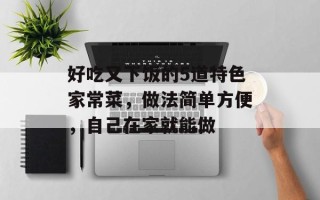 好吃又下饭的5道特色家常菜，做法简单方便，自己在家就能做