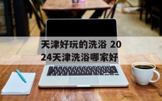 天津好玩的洗浴 2024天津洗浴哪家好