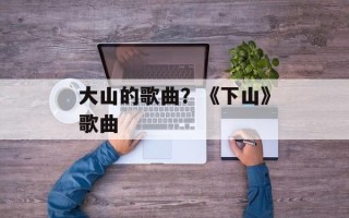 大山的歌曲？《下山》歌曲