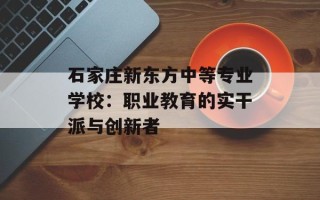石家庄新东方中等专业学校：职业教育的实干派与创新者