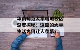 华南师范大学增城校区深度探秘：这里的大学生活为何让人羡慕？