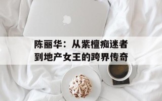 陈丽华：从紫檀痴迷者到地产女王的跨界传奇