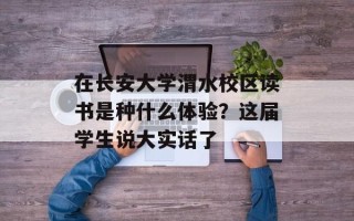 在长安大学渭水校区读书是种什么体验？这届学生说大实话了