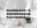 湖北财税职业学院：培育财税精英的摇篮与数字化时代的新征程