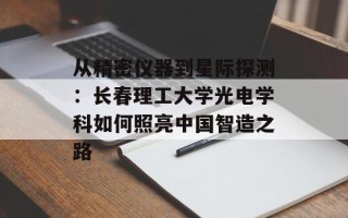 从精密仪器到星际探测：长春理工大学光电学科如何照亮中国智造之路