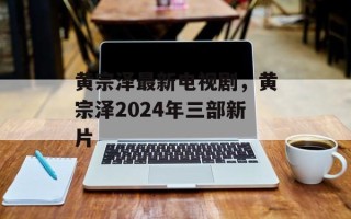 黄宗泽最新电视剧，黄宗泽2024年三部新片