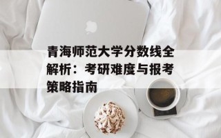 青海师范大学分数线全解析：考研难度与报考策略指南