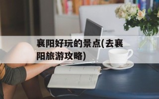 襄阳好玩的景点(去襄阳旅游攻略)