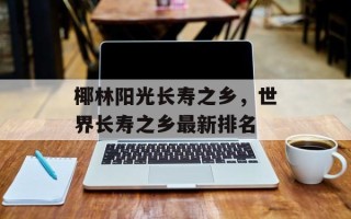 椰林阳光长寿之乡，世界长寿之乡最新排名