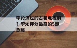 李沁演过的古装电视剧？李沁评分最高的5部剧集