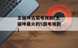王丽坤古装电视剧(王丽坤最火的5部电视剧)