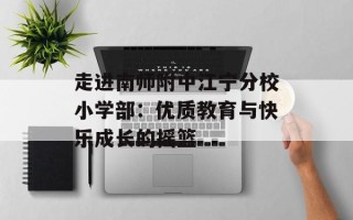 走进南师附中江宁分校小学部：优质教育与快乐成长的摇篮