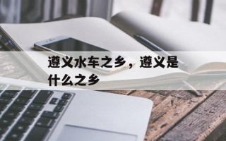 遵义水车之乡，遵义是什么之乡
