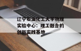 辽宁石油化工大学物理实验中心：理工融合的创新实践基地