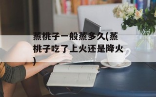 蒸桃子一般蒸多久(蒸桃子吃了上火还是降火)
