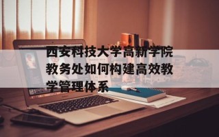 西安科技大学高新学院教务处如何构建高效教学管理体系