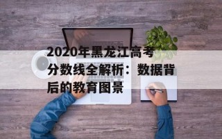 2020年黑龙江高考分数线全解析：数据背后的教育图景