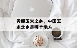 黄都玉米之乡，中国玉米之乡是哪个地方
