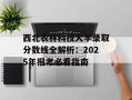 西北农林科技大学录取分数线全解析：2025年报考必看指南