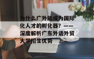 为什么广外能成为国际化人才的孵化器？——深度解析广东外语外贸大学招生优势