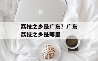 荔枝之乡是广东？广东荔枝之乡是哪里