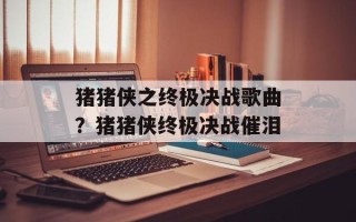 猪猪侠之终极决战歌曲？猪猪侠终极决战催泪