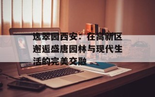 逸翠园西安：在高新区邂逅盛唐园林与现代生活的完美交融