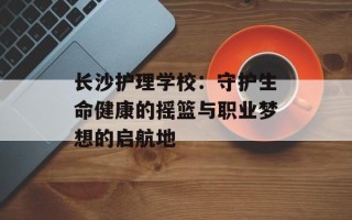 长沙护理学校：守护生命健康的摇篮与职业梦想的启航地