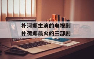 朴河娜主演的电视剧 朴荷娜最火的三部剧