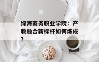 绿海商务职业学院：产教融合新标杆如何炼成？