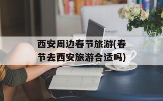 西安周边春节旅游(春节去西安旅游合适吗)