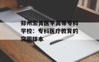郑州澎青医学高等专科学校：专科医疗教育的突围样本