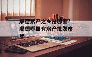 顺德水产之乡是哪里？顺德哪里有水产批发市场