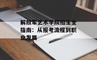 解放军艺术学院招生全指南：从报考流程到职业发展