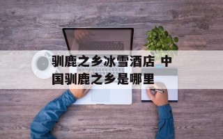 驯鹿之乡冰雪酒店 中国驯鹿之乡是哪里