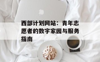 西部计划网站：青年志愿者的数字家园与服务指南