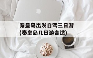 秦皇岛出发自驾三日游(秦皇岛几日游合适)